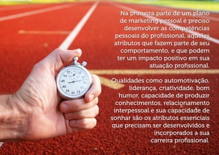 Na primeira parte de um plano 
de marketing pessoal é preciso 
desenvolver as competências 
pessoais do profissional, aqueles 
atributos que fazem parte de seu 
comportamento, e que podem 
ter um impacto positivo em sua 
atuação profissional. 
Qualidades como automotivação, 
liderança, criatividade, bom 
humor, capacidade de produzir 
conhecimentos, relacionamento 
interpessoal e sua capacidade de 
sonhar são os atributos essenciais 
que precisam ser desenvolvidos e 
incorporados a sua 
carreira profissional. 
 
