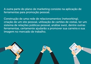 A outra parte do plano de marketing consiste na aplicação de ferramentas para promoção pessoal. 
Construção de uma rede de relacionamentos (networking), criação de um site pessoal, utilização de cartões de visitas, ter um sistema de relações públicas pessoal, análise swot, dentre outras ferramentas, certamente ajudarão a promover sua carreira e sua imagem no mercado de trabalho.  