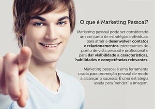 O que é Marketing Pessoal? 
Marketing pessoal pode ser considerado um conjunto de estratégias individuais para atrair e desenvolver contatos e relacionamentos interessantes do ponto de vista pessoal e profissional e para dar visibilidade a características, habilidades e competências relevantes. 
Marketing pessoal é uma ferramenta usada para promoção pessoal de modo a alcançar o sucesso. É uma estratégia usada para “vender” a imagem.  
