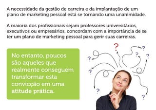 A necessidade da gestão de carreira e da implantação de um plano de marketing pessoal está se tornando uma unanimidade. 
A maioria dos profissionais sejam professores universitários, executivos ou empresários, concordam com a importância de se ter um plano de marketing pessoal para gerir suas carreiras. 
No entanto, poucos são aqueles que realmente conseguem transformar esta convicção em uma atitude prática.  