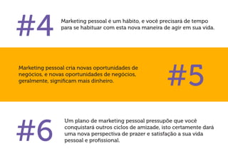 Um plano de marketing pessoal pressupõe que você conquistará outros ciclos de amizade, isto certamente dará uma nova perspectiva de prazer e satisfação a sua vida pessoal e profissional. 
#4 
Marketing pessoal é um hábito, e você precisará de tempo para se habituar com esta nova maneira de agir em sua vida. 
#5 
#6 
Marketing pessoal cria novas oportunidades de negócios, e novas oportunidades de negócios, geralmente, significam mais dinheiro.  