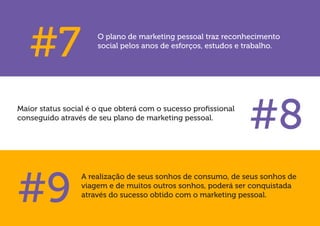 A realização de seus sonhos de consumo, de seus sonhos de viagem e de muitos outros sonhos, poderá ser conquistada através do sucesso obtido com o marketing pessoal. 
Maior status social é o que obterá com o sucesso profissional conseguido através de seu plano de marketing pessoal. 
#7 
#8 
#9 
O plano de marketing pessoal traz reconhecimento social pelos anos de esforços, estudos e trabalho.  