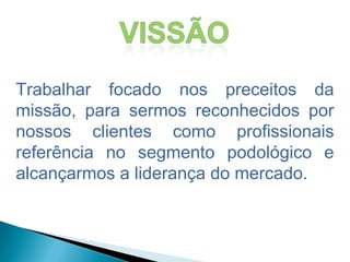 Trabalhar focado nos preceitos da
missão, para sermos reconhecidos por
nossos clientes como profissionais
referência no segmento podológico e
alcançarmos a liderança do mercado.
 