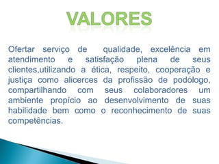 Ofertar serviço de qualidade, excelência em
atendimento e satisfação plena de seus
clientes,utilizando a ética, respeito, cooperação e
justiça como alicerces da profissão de podólogo,
compartilhando com seus colaboradores um
ambiente propício ao desenvolvimento de suas
habilidade bem como o reconhecimento de suas
competências.
 