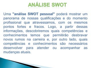 Uma "análise SWOT pessoal" poderá mostrar um
panorama de nossas qualificações e do momento
profissional que atravessamos, com os mesmos
pontos fortes e fracos. Logo, a partir dessas
informações, descobriremos quais competências e
conhecimentos temos que permitirão desbravar
novos rumos na carreira e, por outro lado, quais
competências e conhecimentos são necessários
desenvolver para atender ou acompanhar as
mudanças atuais.
 