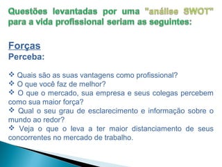 Forças
Perceba:
 Quais são as suas vantagens como profissional?
 O que você faz de melhor?
 O que o mercado, sua empresa e seus colegas percebem
como sua maior força?
 Qual o seu grau de esclarecimento e informação sobre o
mundo ao redor?
 Veja o que o leva a ter maior distanciamento de seus
concorrentes no mercado de trabalho.
 