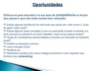 OportunidadesOportunidades
Esforce-se para descobrir na sua área de competência as forças
que possui e que não estão sendo bem utilizadas:
 Existe alguma tendência do mercado que pode ser vista como o "pulo
do gato" para você?
 Existe alguma área correlata à sua na qual pode investir e prestar um
bom serviço ou oferecer um bom trabalho, mas nunca esteve antes?
 Quais as verdadeiras oportunidades à mostra no mercado de trabalho
atual?
 Análise a situação e pense.
 Leia e estude muito.
 Atualize-se.
 Mantenha contato com seus colegas próximos e com aqueles que
formam seu networking.
 