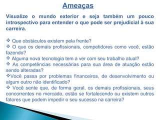 Visualize o mundo exterior e seja também um pouco
introspectivo para entender o que pode ser prejudicial à sua
carreira.
 Que obstáculos existem pela frente?
 O que os demais profissionais, competidores como você, estão
fazendo?
 Alguma nova tecnologia tem a ver com seu trabalho atual?
 As competências necessárias para sua área de atuação estão
sendo alteradas?
Você passa por problemas financeiros, de desenvolvimento ou
algum outro não identificado?
 Você sente que, de forma geral, os demais profissionais, seus
concorrentes no mercado, estão se fortalecendo ou existem outros
fatores que podem impedir o seu sucesso na carreira?
Ameaças
 