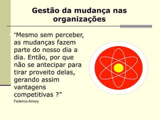 Gestão da mudança nas
                 organizações

 “Mesmo sem perceber,
  as mudanças fazem
  parte do nosso dia a
  dia. Então, por que
  não se antecipar para
  tirar proveito delas,
  gerando assim
  vantagens
  competitivas ?”
 Federico Amory
 