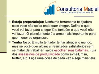  Esteja preparado(a): Nenhuma ferramenta te ajudará
  caso você não saiba onde quer chegar. Defina o que
  você vai fazer para chegar lá e também o que você não
  vai fazer. O planejamento é a arma mais importante para
  quem quer se organizar.
 Tenha foco: É muito tentador tentar abraçar o mundo,
  mas se você quer alcançar resultados satisfatórios sem
  se matar de trabalhar, saiba escolher suas batalhas. Fuja
  dos assassinos de produtividade como e-mail, msn,
  twitter, etc. Faça uma coisa de cada vez e seja mais feliz.
 