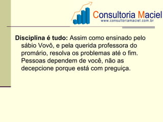 Disciplina é tudo: Assim como ensinado pelo
  sábio Vovô, e pela querida professora do
  promário, resolva os problemas até o fim.
  Pessoas dependem de você, não as
  decepcione porque está com preguiça.
 