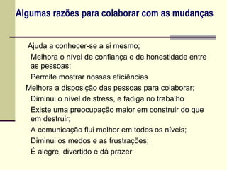 Algumas razões para colaborar com as mudanças


    Ajuda a conhecer-se a si mesmo;
    Melhora o nível de confiança e de honestidade entre
     as pessoas;
    Permite mostrar nossas eficiências
    Melhora a disposição das pessoas para colaborar;
    Diminui o nível de stress, e fadiga no trabalho
    Existe uma preocupação maior em construir do que
     em destruir;
    A comunicação flui melhor em todos os níveis;
    Diminui os medos e as frustrações;
    É alegre, divertido e dá prazer
 