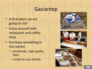 Gaziantep
• A final place we are
going to visit
• Enjoy yourself with
restaurant and coffee
shop
• Purchase something in
the market
– Handmade , high quality
floor
– Candy for your friends
10
 
