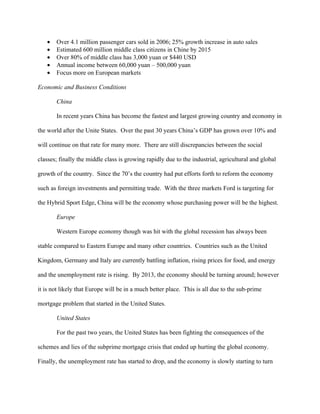 •   Over 4.1 million passenger cars sold in 2006; 25% growth increase in auto sales
   •   Estimated 600 million middle class citizens in Chine by 2015
   •   Over 80% of middle class has 3,000 yuan or $440 USD
   •   Annual income between 60,000 yuan – 500,000 yuan
   •   Focus more on European markets

Economic and Business Conditions

       China

       In recent years China has become the fastest and largest growing country and economy in

the world after the Unite States. Over the past 30 years China’s GDP has grown over 10% and

will continue on that rate for many more. There are still discrepancies between the social

classes; finally the middle class is growing rapidly due to the industrial, agricultural and global

growth of the country. Since the 70’s the country had put efforts forth to reform the economy

such as foreign investments and permitting trade. With the three markets Ford is targeting for

the Hybrid Sport Edge, China will be the economy whose purchasing power will be the highest.

       Europe

       Western Europe economy though was hit with the global recession has always been

stable compared to Eastern Europe and many other countries. Countries such as the United

Kingdom, Germany and Italy are currently battling inflation, rising prices for food, and energy

and the unemployment rate is rising. By 2013, the economy should be turning around; however

it is not likely that Europe will be in a much better place. This is all due to the sub-prime

mortgage problem that started in the United States.

       United States

       For the past two years, the United States has been fighting the consequences of the

schemes and lies of the subprime mortgage crisis that ended up hurting the global economy.

Finally, the unemployment rate has started to drop, and the economy is slowly starting to turn
 