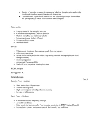 •    Results of recessing economy investors worried about slumping sales and profits,
                possible dividend cut, possibility of credit downgrade
           •    Due to increase expenditures from recalls and severance packages shareholders
                not getting as big of return on investment in the company.



Opportunities

   •   Large potential in the emerging markets
   •   Consumers seeking more American products
   •   Outlook for hybrid and electronic vehicles
   •   Increasing demand for fuel efficient
   •   Restructured operations
   •   Business abroad

Threats

   •   US economic slowdown discouraging people from buying cars
   •   rising manpower costs
   •   layoffs due to lower production levels keep raising concerns among employees about
       their job security
   •   intense competition
   •   reorganized Chrysler and GM
   •   Ford will have tough time pleasing investors

TOWS Analysis

See Appendix A.

Porter’s 5 Forces
                                                                                                   Page 8
Supplier Power –Medium

   •   Mass production – high volume
   •   No forward integration
   •   High cost compared to total purchase in industry
   •   Low/no switching costs

Buyer Power – Medium

   •   Consumer has some bargaining leverage
   •   Available substitutes
   •   Price sensitivity is common for Ford (no price sensitivity for BMW, high end brands)
   •   Low volume; cars are investments; people don’t usually buy multiples
 