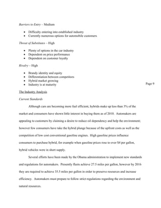 Barriers to Entry – Medium

   •   Difficulty entering into established industry
   •   Currently numerous options for automobile customers

Threat of Substitutes – High

   •   Plenty of options in the car industry
   •   Dependent on price performance
   •   Dependent on customer loyalty

Rivalry – High

   •   Brandy identity and equity
   •   Differentiation between competitors
   •   Hybrid market growing
   •   Industry is at maturity                                                                    Page 9

The Industry Analysis

Current Standards

       Although cars are becoming more fuel efficient, hybrids make up less than 3% of the

market and consumers have shown little interest in buying them as of 2010. Automakers are

appealing to customers by claiming a desire to reduce oil dependency and help the environment;

however few consumers have take the hybrid plunge because of the upfront costs as well as the

competition of low cost conventional gasoline engines. High gasoline prices influence

consumers to purchase hybrid, for example when gasoline prices rose to over $4 per gallon,

hybrid vehicles were in short supply.

       Several efforts have been made by the Obama administration to implement new standards

and regulations for automakers. Presently fleets achieve 27.5 miles per gallon, however by 2016

they are required to achieve 35.5 miles per gallon in order to preserve resources and increase

efficiency. Automakers must prepare to follow strict regulations regarding the environment and

natural resources.
 