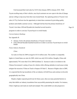 Ford increased their total sales by 34.4% from January 2009 to January 2010. With

Toyota recalling many of their vehicles, once loyal customers are now open to the idea of change

and are willing to step away from their once trusted brand. By capturing portion of Toyota’s lost

sales (-8.7%), Ford now has the opportunity to retain these customers by providing quality

products and reliable customer service. Although Ford has been the primary beneficiary of

Toyota’s lost share, GM and Hyundai also launched several incentive                                     Page 10

programs in order to convince Toyota buyers to switch brands.

Current Industry Rankings

See Appendix B.

   •   January: Ford is the primary beneficiary of Toyota’s lost share
   •   Ford, GM and Hyundai launched incentives in order to convince Toyota buyers to switch
       brands

Future Industry Standards

       China

   Car sales in China for 2009 averaged to $13.6 million units. This number is comparably

higher to United States car sales for 2009, which was only $10.4 million. Roughly, China sold

approximately 76% more than US in 2009 (Guillame 2). Increase in sales is in relation to the

Chinese Government’s cutting of taxes for vehicles while offering subsidies in rural areas to help

mitigate the recession (“China on Track to Surpass US Sales”). Because of higher sales in 2009,

it is expected that the top incumbents of the car industry will shift focus and continue to diversify

geographically into China.

   Despite a higher expected growth rate for future years, there are many potential barriers to

entry that inhibit car industry incumbents from successfully penetrating the market. For instance,

China’s highways and roads are small and cramped. This could inhibit car sales progressive
 