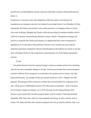 growth since crowded highways and gas emissions could deter customers from purchasing cars

(Stern 1).

Furthermore, to increase rivalry and competition within the market, local Chinese Car

manufactures are looking to enter the Car Industry by providing Electric Cars (Bradsher 2). More

importantly, the Chinese government is also setting up electric car charging stations in its key

cities such as Beijing, Shanghai and Tianjin, while also providing Government subsidies and tax

credit for consumers who purchasing alternative energy vehicles. Through these changes and

incentives created by the Chinese government, it is apparent that they want to relinquish its

dependency on oil and reduce urban pollution. Increase in new entrants can cause industry

dynamism and stricter competition. Because all participants in the industry are similar in size and

scale with higher fixed cost, this could lead to a potential price war if all industry participants

increase.

       Europe

   The global financial crisis has impacted Europe’s mature car market and has led to declining

sales for the entire automobile industry in Europe. Aid from government fleet renewal programs

created in 2009 has led to resurgence in car purchases for countries such as France, UK, Italy,

Spain and Germany. An example of these government incentives is UK’s “Bangers for cash”

program. This program allows customers to donate their old automobiles for scrap page and in

turn, will be given a 2,000 pounds decrease off of their latest car purchases. In fact, Germany,

one of Europe’s largest car markets, saw a 29.8% decrease in sales during February 2010

because its government fleet incentive program titled “cash for clunkers” had expired during

September 2009. Since then, sales have been gradually decreasing. In other countries such as

France, UK, Spain and Italy, these incentive programs have not yet expired, and thus, Italy’s car
 