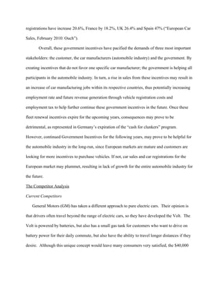 registrations have increase 20.6%, France by 18.2%, UK 26.4% and Spain 47% (“European Car

Sales, February 2010: Ouch”).

        Overall, these government incentives have pacified the demands of three most important

stakeholders: the customer, the car manufacturers (automobile industry) and the government. By

creating incentives that do not favor one specific car manufacturer; the government is helping all

participants in the automobile industry. In turn, a rise in sales from these incentives may result in

an increase of car manufacturing jobs within its respective countries, thus potentially increasing

employment rate and future revenue generation through vehicle registration costs and

employment tax to help further continue these government incentives in the future. Once these

fleet renewal incentives expire for the upcoming years, consequences may prove to be

detrimental, as represented in Germany’s expiration of the “cash for clunkers” program.

However, continued Government Incentives for the following years, may prove to be helpful for

the automobile industry in the long-run, since European markets are mature and customers are

looking for more incentives to purchase vehicles. If not, car sales and car registrations for the

European market may plummet, resulting in lack of growth for the entire automobile industry for

the future.

The Competitor Analysis

Current Competitors

    General Motors (GM) has taken a different approach to pure electric cars. Their opinion is

that drivers often travel beyond the range of electric cars, so they have developed the Volt. The

Volt is powered by batteries, but also has a small gas tank for customers who want to drive on

battery power for their daily commute, but also have the ability to travel longer distances if they

desire. Although this unique concept would leave many consumers very satisfied, the $40,000
 