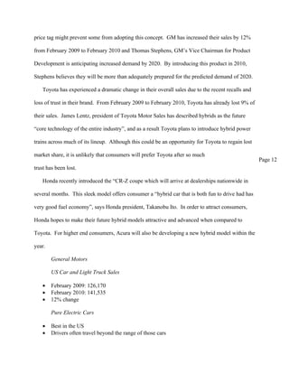 price tag might prevent some from adopting this concept. GM has increased their sales by 12%

from February 2009 to February 2010 and Thomas Stephens, GM’s Vice Chairman for Product

Development is anticipating increased demand by 2020. By introducing this product in 2010,

Stephens believes they will be more than adequately prepared for the predicted demand of 2020.

    Toyota has experienced a dramatic change in their overall sales due to the recent recalls and

loss of trust in their brand. From February 2009 to February 2010, Toyota has already lost 9% of

their sales. James Lentz, president of Toyota Motor Sales has described hybrids as the future

“core technology of the entire industry”, and as a result Toyota plans to introduce hybrid power

trains across much of its lineup. Although this could be an opportunity for Toyota to regain lost

market share, it is unlikely that consumers will prefer Toyota after so much
                                                                                                    Page 12
trust has been lost.

    Honda recently introduced the “CR-Z coupe which will arrive at dealerships nationwide in

several months. This sleek model offers consumer a “hybrid car that is both fun to drive had has

very good fuel economy”, says Honda president, Takanobu Ito. In order to attract consumers,

Honda hopes to make their future hybrid models attractive and advanced when compared to

Toyota. For higher end consumers, Acura will also be developing a new hybrid model within the

year.

        General Motors

        US Car and Light Truck Sales

    •   February 2009: 126,170
    •   February 2010: 141,535
    •   12% change

        Pure Electric Cars

    •   Best in the US
    •   Drivers often travel beyond the range of those cars
 