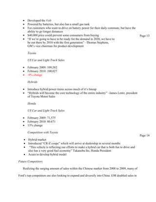 •    Developed the Volt
   •    Powered by batteries, but also has a small gas tank
   •    For customers who want to drive on battery power for their daily commute, but have the
        ability to go longer distances
   •    $40,000 price could prevent some consumers from buying                                        Page 13
   •    “If we’re going to have to be ready for the demand in 2020, we have to
        be out there by 2010 with the first generation” –Thomas Stephens,
        GM’s vice chairman for product development

        Toyota

        US Car and Light Truck Sales

   •    February 2009: 109,582
   •    February 2010: 100,027
   •    -9% change

        Hybrids

   •    Introduce hybrid power trains across much of it’s lineup
   •    “Hybrids will become the core technology of the entire industry” –James Lentz, president
        of Toyota Motor Sales

        Honda

        US Car and Light Truck Sales

   •    February 2009: 71,575
   •    February 2010: 80.671
   •    13% change

        Competition with Toyota
                                                                                                      Page 14
    •   Hybrid market
    •   Introduced “CR-Z coupe” which will arrive at dealership in several months
    •    “This vehicle is reflecting our efforts to make a hybrid car that is both fun to drive and
        also has a very good fuel economy” Takanobu Ito, Honda President
    •   Acura to develop hybrid model

Future Competitors

   Realizing the surging amount of sales within the Chinese market from 2008 to 2009, many of

Ford’s top competitors are also looking to expand and diversify into China. GM doubled sales in
 