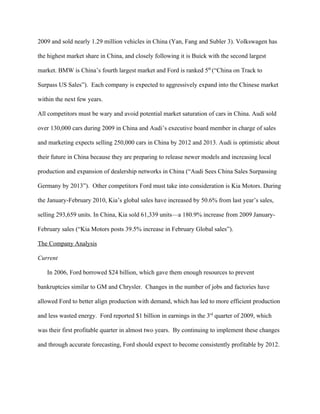 2009 and sold nearly 1.29 million vehicles in China (Yan, Fang and Subler 3). Volkswagen has

the highest market share in China, and closely following it is Buick with the second largest

market. BMW is China’s fourth largest market and Ford is ranked 5th (“China on Track to

Surpass US Sales”). Each company is expected to aggressively expand into the Chinese market

within the next few years.

All competitors must be wary and avoid potential market saturation of cars in China. Audi sold

over 130,000 cars during 2009 in China and Audi’s executive board member in charge of sales

and marketing expects selling 250,000 cars in China by 2012 and 2013. Audi is optimistic about

their future in China because they are preparing to release newer models and increasing local

production and expansion of dealership networks in China (“Audi Sees China Sales Surpassing

Germany by 2013”). Other competitors Ford must take into consideration is Kia Motors. During

the January-February 2010, Kia’s global sales have increased by 50.6% from last year’s sales,

selling 293,659 units. In China, Kia sold 61,339 units—a 180.9% increase from 2009 January-

February sales (“Kia Motors posts 39.5% increase in February Global sales”).

The Company Analysis

Current

   In 2006, Ford borrowed $24 billion, which gave them enough resources to prevent

bankruptcies similar to GM and Chrysler. Changes in the number of jobs and factories have

allowed Ford to better align production with demand, which has led to more efficient production

and less wasted energy. Ford reported $1 billion in earnings in the 3rd quarter of 2009, which

was their first profitable quarter in almost two years. By continuing to implement these changes

and through accurate forecasting, Ford should expect to become consistently profitable by 2012.
 