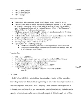 Page 16
   •   February 2009: 99,050
   •   February 2010: 142,006
   •   (43% + change)

Ford Focus Hybrid

   •   Ford plans to build an electric version of the compact sedan: The Focus in 2011
   •   “We don’t know what the market is going to be for electric vehicles. A lot will depend
       on the ability of people to charge them at home, at work, at the mall. But we will be
       ready for the demand whatever it is, whether it becomes 10% or 90% of the market” –
       William C. Ford Jr. Ford’s executive chairman
   •   “The Focus represents the first tangible evidence of a global strategy, for the first time,
       Ford is executing it and not just talking about it”.
   •   Ford’s focus has shifted emphasis from trucks and SUV’s to cars and crossover vehicles
   •   Dropped luxury brands such as: Land Rover, Jaguar and Aston Martin
   •   Consuming Ford’s resources and distracting management
   •   Initiating changes in how Ford markets vehicles
   •   Typically have 20+ advertising campaigns
               Ford Focus would have just 4 or 5 advertising strategies around the world
               Diversity of the marketing is created by the customers Ford wants to reach, not
                 by the differences in the vehicles

Financial Help

   •   2006: borrowed $24 billion
   •   Gave Ford enough resources to prevent bankruptcies similar to GM and Chrysler
   •   Fewer jobs and factories to better align production with demand
   •   Changes are starting to show in Ford’s bottom line
   •   Ford reported $1 billion in earnings in the 3rd quarter of 2009
   •   First profitable quarter in almost two years                                                   Page 17
              Mulally doesn’t expect Ford to become consistently profitable
                 until 2011

The Future

   In 2009, Ford Sold 23,616 units in China. A continued growth sales in China makes Ford

more willing to enter into the market more aggressively. In fact, Ford is finishing construction on

a new unit car plant in the Western City of Chongqing, China, scheduled to start operations in

2012 (Yan, Fang, and Subler 2). A new manufacturing plant in China indicates Ford’s interest in

expansion to this region, as well as a competitive advantage in its ability to supply cars to China
 