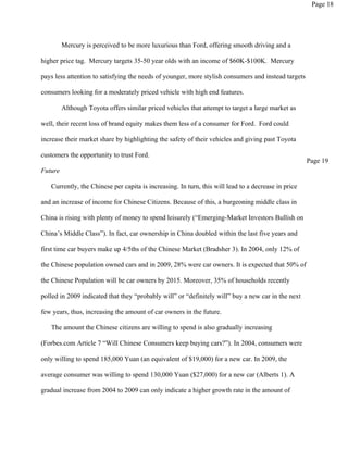 Page 18




         Mercury is perceived to be more luxurious than Ford, offering smooth driving and a

higher price tag. Mercury targets 35-50 year olds with an income of $60K-$100K. Mercury

pays less attention to satisfying the needs of younger, more stylish consumers and instead targets

consumers looking for a moderately priced vehicle with high end features.

         Although Toyota offers similar priced vehicles that attempt to target a large market as

well, their recent loss of brand equity makes them less of a consumer for Ford. Ford could

increase their market share by highlighting the safety of their vehicles and giving past Toyota

customers the opportunity to trust Ford.
                                                                                                     Page 19
Future

   Currently, the Chinese per capita is increasing. In turn, this will lead to a decrease in price

and an increase of income for Chinese Citizens. Because of this, a burgeoning middle class in

China is rising with plenty of money to spend leisurely (“Emerging-Market Investors Bullish on

China’s Middle Class”). In fact, car ownership in China doubled within the last five years and

first time car buyers make up 4/5ths of the Chinese Market (Bradsher 3). In 2004, only 12% of

the Chinese population owned cars and in 2009, 28% were car owners. It is expected that 50% of

the Chinese Population will be car owners by 2015. Moreover, 35% of households recently

polled in 2009 indicated that they “probably will” or “definitely will” buy a new car in the next

few years, thus, increasing the amount of car owners in the future.

   The amount the Chinese citizens are willing to spend is also gradually increasing

(Forbes.com Article 7 “Will Chinese Consumers keep buying cars?”). In 2004, consumers were

only willing to spend 185,000 Yuan (an equivalent of $19,000) for a new car. In 2009, the

average consumer was willing to spend 130,000 Yuan ($27,000) for a new car (Alberts 1). A

gradual increase from 2004 to 2009 can only indicate a higher growth rate in the amount of
 