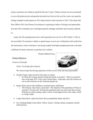money consumers are willing to spend for the next 5 years. Chinese citizens are not accustomed

to cars with greater power and gasoline powered cars, but over the next few years, new gasoline

mileage standard would require an 18% improvement in fuel economy in 2015. This means that

from 2009 to 2015, the Chinese Government is expecting an influx of foreign cars (particularly

from the US) to introduce cars with higher gasoline mileages and better fuel economy (Schmitt

2).

      Lastly, the US unemployment rate is still expected to be over 6% in 2015 (Chan 1). This in

turn can affect US consumer’s ability to spend money on new cars. Furthermore, bad credit from

the foreclosures various American’s are facing coupled with high unemployment rates will make

it difficult for future customers to purchase new vehicles.

                                       Product-Market Focus

  Product Objectives

  Features & Benefits

          China: Ford Edge Sport Hybrid

          We want to make the driving experience of this car less work and more pleasurable!

      •   Smaller Frame- make the driver feel more in control.
            o In China the average amount of kids per family is around 2. There is no need to
                 have such large SUV’s like in the United States. Especially since the Chinese are
                 not as safe conscious as the American people are.

      •   Sporty frame- boost self confidence, increased status satisfaction
             o The Chinese value status a great deal. The majority of the population of China is
                 around 33-34 years old. Among this population there are more men than women.
                 With this in mind creating a sport version would appeal more to the males, which
                 is a larger target.

      •   Larger Stock Rims- makes the driver feel accomplished, flashy and alive.

      •   Eye Catching Bright Colors (Red, Yellow, Green) - feeling vibrant, energized, unified
          and luxurious.
 