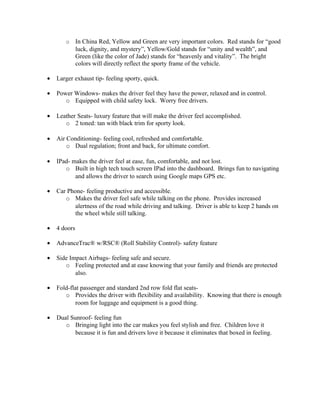 o      In China Red, Yellow and Green are very important colors. Red stands for “good
              luck, dignity, and mystery”, Yellow/Gold stands for “unity and wealth”, and
              Green (like the color of Jade) stands for “heavenly and vitality”. The bright
              colors will directly reflect the sporty frame of the vehicle.

•   Larger exhaust tip- feeling sporty, quick.

•   Power Windows- makes the driver feel they have the power, relaxed and in control.
       o Equipped with child safety lock. Worry free drivers.

•   Leather Seats- luxury feature that will make the driver feel accomplished.
       o 2 toned: tan with black trim for sporty look.

•   Air Conditioning- feeling cool, refreshed and comfortable.
        o Dual regulation; front and back, for ultimate comfort.

•   IPad- makes the driver feel at ease, fun, comfortable, and not lost.
       o Built in high tech touch screen IPad into the dashboard. Brings fun to navigating
           and allows the driver to search using Google maps GPS etc.

•   Car Phone- feeling productive and accessible.
       o Makes the driver feel safe while talking on the phone. Provides increased
          alertness of the road while driving and talking. Driver is able to keep 2 hands on
          the wheel while still talking.

•   4 doors

•   AdvanceTrac® w/RSC® (Roll Stability Control)- safety feature

•   Side Impact Airbags- feeling safe and secure.
       o Feeling protected and at ease knowing that your family and friends are protected
           also.

•   Fold-flat passenger and standard 2nd row fold flat seats-
       o Provides the driver with flexibility and availability. Knowing that there is enough
            room for luggage and equipment is a good thing.

•   Dual Sunroof- feeling fun
       o Bringing light into the car makes you feel stylish and free. Children love it
           because it is fun and drivers love it because it eliminates that boxed in feeling.
 