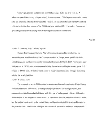China’s government and economy is in the best shape that it has ever been in. A

reflection upon this economy brings relatively healthy demand. China’s government also creates

sales cut taxes and subsidies to replace older vehicles. In fact China has outsold the US in Ford

vehicles in the first four months of the 2009 fiscal year totaling 197,212 vehicles. Our macro-

goal is to gain a relatively strong market share against our main competition.



                                                                                                     Page 20



Market 2: Germany, Italy, United Kingdom

       Current Top European Markets. We will continue to expand the product line by

introducing new hybrid models to Ford’s current markets in Europe, more specifically Italy,

United Kingdom, and Europe’s number one market Germany. In March 2009, Ford’s sales grew

39.6 percent to 28,300 units, whereas sales in Italy, Europe’s second largest market, grew 21.7

percent to 23,800 units. With this brand equity in place we can focus on a strategic marketing

mix for the new hybrid line.

Market 3: United States

       The economic crises in 2008 resulted in a major credit crunch causing the United States

economy to fall into a recession. With high unemployment and low average income, this

economy is not ideal to market full fledge with this type of higher priced vehicle. Although a

small amount of the budget will focus on the US consumers who can personally afford it. Ford

has the highest brand equity in the United States and there is potential for a rebound in sales in

the years to come. Promotional strategies and tactics will be creative and focus more towards
 