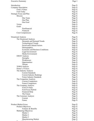 Executive Summary                                  Page 1

Introduction                                       Page X
Company Description                                Page X
        Ford’s Values                              Page X
        Ford Today                                 Page X
Strategic Focus and Plan                           Page X
        Mission                                    Page X
               One Team                            Page X
               One Plan                            Page X
               One Goal                            Page X
        Vision                                     Page X
        Goals                                      Page X
               Nonfinancial                        Page X
               Financial                           Page X
        Core Competencies                          Page X

Situational Analysis                               Page X
        The Situational Analysis                   Page X
                Demands and Demand Trends          Page X
                Technological Trends               Page X
                Social and Cultural Factors        Page X
                Demographics                       Page X
                Economic and Business Conditions   Page X
                Legal Environment                  Page X
                Media Environment                  Page X
        SWOT Analysis                              Page X
                Strengths                          Page X
                Weaknesses                         Page X
                Opportunities                      Page X
                Threats                            Page X
        TOWS Analysis                              Page X
        Porter’s 5 Forces                          Page X
        The Industry Analysis                      Page X
                Current Standards                  Page X
                Current Industry Rankings          Page X
                Future Industry Standards          Page X
        The Competitor Analysis                    Page X
                Current Competitors                Page X
                Future Competitors                 Page X
        The Company Analysis                       Page X
                Ford US Sales                      Page X
                Ford Focus Hybrid                  Page X
                Financial Help                     Page X
                The Future                         Page X
        The Customer Analysis                      Page X
                Current                            Page X
                Future                             Page X

Product-Market Focus                               Page X
       Product Objectives                          Page X
              Features & Benefits                  Page X
       Marketing Objectives                        Page X
              Market 1                             Page X
              Market 2                             Page X
              Market 3                             Page X
              Manufacturing Market                 Page X
 