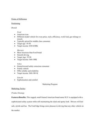 Points of Difference

Positioning

Brands

         Ford
   •     American icon
   •     Different model vehicle for every price, style, efficiency, work load, gas mileage or
         muscle
   •     Typically priced for middle class consumer
   •     Target age: 18-50
   •     Target income: $30-$100K

         Mercury
   •     More luxurious than Ford brand
   •     Smooth driving
   •     Target Age: 35-50
   •     Target Income: $60-100K

         Volvo
   •     Geared toward safety conscious consumer
   •     Family vehicle
   •     Offer solidity and reliability
   •     Target income: $60-100+K

         Lincoln
   •     Sophistication and comfort

                                          Marketing Program

Marketing Tactics

Product Strategy

Features/Benefits: This rugged, small framed American brand name SUV is equipped with a

sophisticated safety system while still maintaining the sleek and sporty look. Drivers will feel

safe, stylish and fun. The Ford Edge brings more pleasure to driving than any other vehicle on

the market.
 