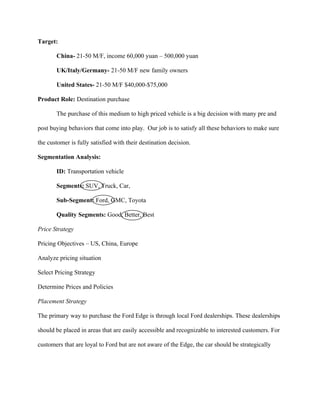 Target:

       China- 21-50 M/F, income 60,000 yuan – 500,000 yuan

       UK/Italy/Germany- 21-50 M/F new family owners

       United States- 21-50 M/F $40,000-$75,000

Product Role: Destination purchase

       The purchase of this medium to high priced vehicle is a big decision with many pre and

post buying behaviors that come into play. Our job is to satisfy all these behaviors to make sure

the customer is fully satisfied with their destination decision.

Segmentation Analysis:

       ID: Transportation vehicle

       Segments: SUV, Truck, Car,

       Sub-Segment: Ford, GMC, Toyota

       Quality Segments: Good, Better, Best

Price Strategy

Pricing Objectives – US, China, Europe

Analyze pricing situation

Select Pricing Strategy

Determine Prices and Policies

Placement Strategy

The primary way to purchase the Ford Edge is through local Ford dealerships. These dealerships

should be placed in areas that are easily accessible and recognizable to interested customers. For

customers that are loyal to Ford but are not aware of the Edge, the car should be strategically
 