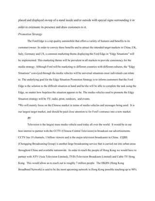placed and displayed on-top of a stand inside and/or outside with special signs surrounding it in

order to extenuate its presence and draw customers to it.

Promotion Strategy

        The Ford Edge is a top quality automobile that offers a variety of features and benefits to its

customer/owner. In order to convey these benefits and to attract the intended target markets in China, UK,

Italy, Germany and US, a common marketing theme displaying the Ford Edge in “Edgy Situations” will

be implemented. This marketing theme will be prevalent in all markets to provide consistency for the

media strategy. Although Ford will be marketing to different countries with different cultures, the “Edgy

Situations” conveyed through the media vehicles will be universal situations most individuals can relate

to. The underlying goal for the Edgy Situation Promotion Strategy is to inform customers that the Ford

Edge is the solution to the difficult situation at hand and he/she will be able to complete the task using the

Edge, no matter how hopeless the situation appears to be. The media vehicles used to promote the Edgy

Situation strategy will be TV, radio, print, outdoors, and events.

*We will mainly focus on the Chinese market in terms of media vehicles and messages being used. It is

our largest target market, and should be paid close attention to for Ford’s entrance into a new market.

        TV

        Television is the largest mass media vehicle used today all over the world. It would be in our

best interest to partner with the CCTV (Chinese Central Television) to broadcast our advertisements.

CCTV has 19 channels, 1 billion viewers and is the major television broadcaster in China. CQBS

(Chongqing Broadcasting Group) is another large broadcasting service that is carried out into urban areas

throughout China and available nationwide. In order to reach the people of Hong Kong we would have to

partner with ATV (Asia Television Limited), TVB (Television Broadcasts Limited) and Cable TV Hong

Kong. This would allow us to reach out to roughly 7 million people. The HKBN (Hong Kong

Broadband Network) is said to be the most upcoming network in Hong Kong possible reaching up to 90%
 