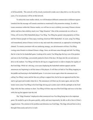 of all households. This network will be closely monitored to make sure it does thrive over the next few

years, if so our presence will be on that network.

        To utilize this mass media vehicle, we will broadcast different commercials in different regions

(markets) but the message will remain consistent as mentioned in the promotion strategy. In order to

create awareness within the Chinese market, we will have to use a celebrity icon many Chinese citizens

idolize and have that celebrity stuck in an “Edgy Situation”. One of the commercials we will use in

China, will involve NBA Basketball player Yao Ming. Yao Ming has gained wide popularity in China

and the Chinese people in China enjoy watching American NBA Basketball. As such, using Yao Ming

will immediately attract Chinese viewers to stay and watch the commercial, as opposed to switching the

channel. To remain consistent with our marketing strategy, our advertisement will have Yao Ming

visiting some friends in a distant Chinese village. Soon, an old man comes through and tells Yao Ming

that he is late for his basketball game. Looking at his watch, Yao Ming digs the keys out of his pockets

and runs to his Ford Edge, conveniently parked in front of the door. He hops into the car and starts to

drive to the stadium. Yao Ming will then be driving in a rugged terrain in order to display the rigidity of

the Ford Edge. While he’s driving, a cut scene displaying the basketball stadium appears and the

announcers are beginning to call the names of the players. It will then cut back to Yao Ming stepping on

the peddle and hurrying to the basketball game. A cut scene occurs again where the announcers are

calling Yao Ming’s name and the fans are yelling to support him, but he has not appeared and the fans

start to get quiet and wonder where he is. The announcers will then say his name again, and out of the

locker room comes Yao Ming in his Ford Edge driving up to center court with the spotlight on the Ford

Edge while the fans continue to cheer. Yao Ming will then step out of the Ford Edge and wave to his fans

while the tag line appears near the end.

        The “Edgy Situation” displayed in that commercial was Yao Ming being late to his important

game. He needed to get to the game quickly, safely and most importantly, be able to drive fast in China’s

rugged terrain. The solution to his problem and dilemma was Ford Edge. The Edge allowed him to drive

through China easily and arrive in style.
 