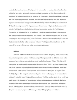standards. Having this option would really make the customer feel warm and confident about how their

vehicle has been made. Sponsorship of certain sporting events such as the NBA finals would provide a

huge return on investment between all the viewers in the United States, and more importantly, China. One

way Ford can encourage interested customers to try the Ford Edge is to provide “trial cars.” Tourists or

anyone in need of a car can easily go to a local Ford Dealership and rent a Ford Edge for a maximum of

30 days. By allowing rentals of the Edge, customers who rent the car will gain familiarity and comfort

with the Ford Edge. In turn, this familiarity will propel customer’s to purchase the Ford Edge after

experiencing the various benefits the car has to offer. Finally, the famous key contest is always a great

way to bring customers into the dealership. Ford will start a mini campaign where they mail out cut out

shaped keys to all of our target market potential customers. These customers have the option to come into

the dealership with that key and try to open any of the new Ford Edge models on the floor to see if it

opens. If so, the car is theirs as long as they meet contest requirements.



        Outdoors

        Billboards and Transit advertisements would be most useful in Hong Kong. China has one of the

best public transportation systems, which the majority of the population rely on. What this means is that

commuters have to ride the trains and subways twice usually from Monday – Friday. This gives us 10

opportunities per week per public transportation rider to reach them. This is a very large frequency base

that we can capture to really generate awareness and interest of the new Ford Edge Hybrid. These print

advertisements will be watered down screenshots of our commercials that explain the edginess of the

Ford Edge Hybrid. The unexpected situations will get the viewer wondering why the car is parked in the

middle of a basketball court. Using modeled screenshots of Yao Ming standing next to the car would be a

viable option. The popularity of Yao Ming alone in China will attract viewers to these ads. Exclusive

billboards can be placed in the middle of Hong Kong, which is larger than Times Square. This action

packed, technology based electronic billboard can show a quick video clip of the commercials made. By

doing this we can change up some of the messages while still keeping the consistent theme.
 