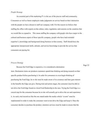 People Strategy

       An essential part of the marketing P’s is the use of the precise staff and community.

Consumers as well as future employers make judgments on service based on their interaction

with the people we have chosen to staff our company with. For this reason we believe that

staffing the office with experts on the culture, rules, regulation, and customs on the countries that

we would like to expand to. This mean staffing the company with people who have major in the

cultural and business aspect of these specific company, people who have had extended

expertise’s, knowledge and background doing business in that country. Staff should have the

appropriate interpersonal skills, attitude, and service knowledge to provide the service that

consumers are paying for.




Process Strategy
                                                                                                        Page 22
       Because the Ford Edge is expensive, it is considered a destination

item. Destination items are products customers spend time thinking and doing research on that

specific product before purchasing it. In order for consumers to even begin thinking of

purchasing the Ford Edge, he or she must be made aware of its existence and later gain interest

in the benefits the Edge can give. During trial and action stages, the consumer must be able to

test drive the Ford Edge found at a local Ford Dealership in the area. Trying the Ford Edge is a

crucial step for the consumer because he or she will actually get to drive the car and experience

it. As such, trial incentives like the one stated under the media vehicle “events” must be

implemented in order to make the consumer want to test drive the Edge and keep it. Once the

consumer decides to purchase the product, retention services must be made to ensure that the
 