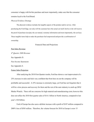consumer is happy with his/her purchase and more importantly, make sure that the consumer

remains loyal to the Ford Brand.

Physical Evidence Strategy

        The physical evidence includes the tangible aspects of the product and/or service. After

purchasing the Ford Edge, not only will the customer have the actual car itself, but he or she will receive

the proof of purchase (receipt), the car manual, warranty information and most importantly, the car keys.

These tangible items help to make the purchaser feel empowered and provide a confirmation of

ownership.

                                    Financial Data and Projections

Past Sales Revenue

4th Quarter 2009 Revenue

See Appendix D.

Past Income Statements

See Appendix E.

Future Sales Projection

        After analyzing the 2010 First Quarter results, Ford has shown a vast improvement of a

25% increase in sales and feels very confident that from here on out the company will be

profitable and successful. A 25% increase is extremely large, yet Ford has not forgotten that it

will be a slow process and recovery for them and the rest of the auto industry to catch up (WSJ

Market Watch). There still are concerns for high material and manufacturing costs; however this

does not reflect the 2010 first quarter sales of $14.1 billion in North America, compared to last

year’s 10.0 billion.

        Ford of Europe has also seen a definite increase with a profit of $107 million compared to

2009’s loss of $585 million. Therefore, the volume forecast for 2010 in Europe is now 15
 