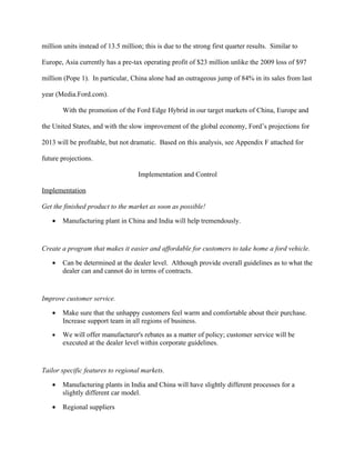 million units instead of 13.5 million; this is due to the strong first quarter results. Similar to

Europe, Asia currently has a pre-tax operating profit of $23 million unlike the 2009 loss of $97

million (Pope 1). In particular, China alone had an outrageous jump of 84% in its sales from last

year (Media.Ford.com).

        With the promotion of the Ford Edge Hybrid in our target markets of China, Europe and

the United States, and with the slow improvement of the global economy, Ford’s projections for

2013 will be profitable, but not dramatic. Based on this analysis, see Appendix F attached for

future projections.

                                    Implementation and Control

Implementation

Get the finished product to the market as soon as possible!

    •   Manufacturing plant in China and India will help tremendously.


Create a program that makes it easier and affordable for customers to take home a ford vehicle.

    •   Can be determined at the dealer level. Although provide overall guidelines as to what the
        dealer can and cannot do in terms of contracts.


Improve customer service.

    •   Make sure that the unhappy customers feel warm and comfortable about their purchase.
        Increase support team in all regions of business.
    •   We will offer manufacturer's rebates as a matter of policy; customer service will be
        executed at the dealer level within corporate guidelines.


Tailor specific features to regional markets.

    •   Manufacturing plants in India and China will have slightly different processes for a
        slightly different car model.

    •   Regional suppliers
 