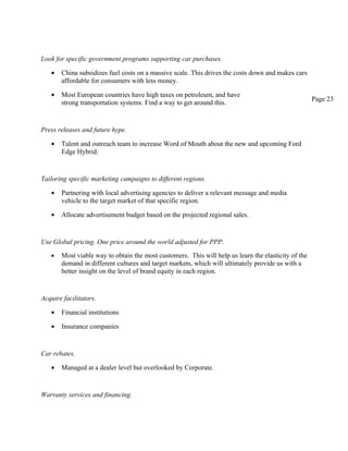 Look for specific government programs supporting car purchases.

   •   China subsidizes fuel costs on a massive scale. This drives the costs down and makes cars
       affordable for consumers with less money.

   •   Most European countries have high taxes on petroleum, and have
                                                                                                     Page 23
       strong transportation systems. Find a way to get around this.


Press releases and future hype.

   •   Talent and outreach team to increase Word of Mouth about the new and upcoming Ford
       Edge Hybrid.


Tailoring specific marketing campaigns to different regions.

   •   Partnering with local advertising agencies to deliver a relevant message and media
       vehicle to the target market of that specific region.

   •   Allocate advertisement budget based on the projected regional sales.


Use Global pricing. One price around the world adjusted for PPP.
   •   Most viable way to obtain the most customers. This will help us learn the elasticity of the
       demand in different cultures and target markets, which will ultimately provide us with a
       better insight on the level of brand equity in each region.


Acquire facilitators.

   •   Financial institutions

   •   Insurance companies


Car rebates.

   •   Managed at a dealer level but overlooked by Corporate.


Warranty services and financing.
 