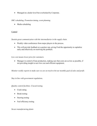 •   Managed at a dealer level but overlooked by Corporate.


IMC scheduling, Promotion timing, event planning.

   •   Media scheduling


Control


Sustain great communication with the intermediaries in the supply chain.

   •   Weekly video conferences from major players in the process.

   •   This will provide feedback at a quicker rate, giving Ford the opportunity to capitalize
       early and effectively on resolving the problem.


Low cost means lower price for customers.

   •   Manager in control of lean production, making sure that costs are as low as possible, if
       not providing insight to new low cost and efficient equipment.


Monitor weekly reports to make sure we are on track to hit our monthly goal of sales and profit.


Stay in line with government regulations.


Quality control facilities. Crucial testing.

   •   Crash rating

   •   Break testing

   •   Steering testing

   •   Fuel efficiency testing


Secure manufacturing plants
 