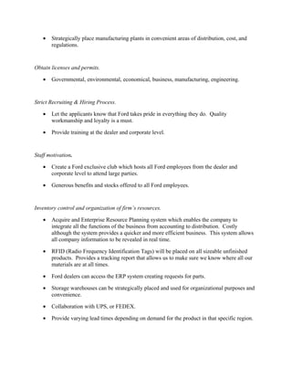 •   Strategically place manufacturing plants in convenient areas of distribution, cost, and
       regulations.


Obtain licenses and permits.

   •   Governmental, environmental, economical, business, manufacturing, engineering.


Strict Recruiting & Hiring Process.

   •   Let the applicants know that Ford takes pride in everything they do. Quality
       workmanship and loyalty is a must.

   •   Provide training at the dealer and corporate level.


Staff motivation.

   •   Create a Ford exclusive club which hosts all Ford employees from the dealer and
       corporate level to attend large parties.

   •   Generous benefits and stocks offered to all Ford employees.


Inventory control and organization of firm’s resources.

   •   Acquire and Enterprise Resource Planning system which enables the company to
       integrate all the functions of the business from accounting to distribution. Costly
       although the system provides a quicker and more efficient business. This system allows
       all company information to be revealed in real time.

   •   RFID (Radio Frequency Identification Tags) will be placed on all sizeable unfinished
       products. Provides a tracking report that allows us to make sure we know where all our
       materials are at all times.

   •   Ford dealers can access the ERP system creating requests for parts.

   •   Storage warehouses can be strategically placed and used for organizational purposes and
       convenience.

   •   Collaboration with UPS, or FEDEX.

   •   Provide varying lead times depending on demand for the product in that specific region.
 