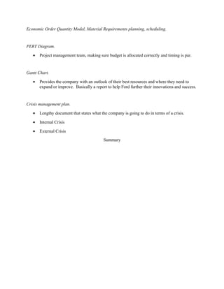 Economic Order Quantity Model, Material Requirements planning, scheduling.


PERT Diagram.

   •   Project management team, making sure budget is allocated correctly and timing is par.


Gantt Chart.

   •   Provides the company with an outlook of their best resources and where they need to
       expand or improve. Basically a report to help Ford further their innovations and success.


Crisis management plan.

   •   Lengthy document that states what the company is going to do in terms of a crisis.

   •   Internal Crisis

   •   External Crisis
                                           Summary
 