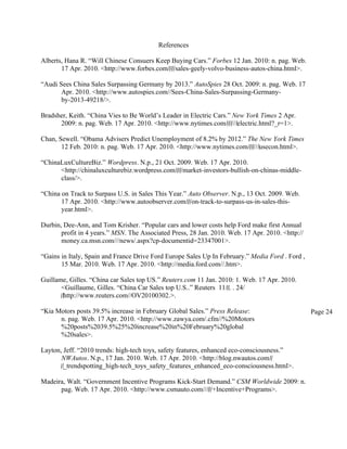 References

Alberts, Hana R. “Will Chinese Consuers Keep Buying Cars.” Forbes 12 Jan. 2010: n. pag. Web.
       17 Apr. 2010. <http://www.forbes.com/‌/‌/‌/sales-geely-volvo-business-autos-china.html>.

“Audi Sees China Sales Surpassing Germany by 2013.” AutoSpies 28 Oct. 2009: n. pag. Web. 17
       Apr. 2010. <http://www.autospies.com//Sees-China-Sales-Surpassing-Germany-
       by-2013-49218/>.

Bradsher, Keith. “China Vies to Be World’s Leader in Electric Cars.” New York Times 2 Apr.
      2009: n. pag. Web. 17 Apr. 2010. <http://www.nytimes.com/‌/‌/‌///‌electric.html?_r=1>.

Chan, Sewell. “Obama Advisers Predict Unemployment of 8.2% by 2012.” The New York Times
       12 Feb. 2010: n. pag. Web. 17 Apr. 2010. <http://www.nytimes.com/‌/‌/‌///‌usecon.html>.

“ChinaLuxCultureBiz.” Wordpress. N.p., 21 Oct. 2009. Web. 17 Apr. 2010.
      <http://chinaluxculturebiz.wordpress.com/‌/‌/‌/market-investors-bullish-on-chinas-middle-
      class/>.

“China on Track to Surpass U.S. in Sales This Year.” Auto Observer. N.p., 13 Oct. 2009. Web.
       17 Apr. 2010. <http://www.autoobserver.com/‌/‌/on-track-to-surpass-us-in-sales-this-
       year.html>.

Durbin, Dee-Ann, and Tom Krisher. “Popular cars and lower costs help Ford make first Annual
       profit in 4 years.” MSN. The Associated Press, 28 Jan. 2010. Web. 17 Apr. 2010. <http://
       money.ca.msn.com///news/.aspx?cp-documentid=23347001>.

“Gains in Italy, Spain and France Drive Ford Europe Sales Up In February.” Media Ford . Ford ,
       15 Mar. 2010. Web. 17 Apr. 2010. <http://media.ford.com//.htm>.

Guillame, Gilles. “China car Sales top US.” Reuters.com 11 Jan. 2010: 1. Web. 17 Apr. 2010.
       <Guillaume, Gilles. “China Car Sales top U.S..” Reuters 11/‌/‌. . 24/
       ‌/‌http://www.reuters.com//OV20100302.>.

“Kia Motors posts 39.5% increase in February Global Sales.” Press Release:                        Page 24
      n. pag. Web. 17 Apr. 2010. <http://www.zawya.com/.cfm//%20Motors
      %20posts%2039.5%25%20increase%20in%20February%20global
      %20sales>.

Layton, Jeff. “2010 trends: high-tech toys, safety features, enhanced eco-consciousness.”
       NWAutos. N.p., 17 Jan. 2010. Web. 17 Apr. 2010. <http://blog.nwautos.com/‌/
       ‌/‌_trendspotting_high-tech_toys_safety_features_enhanced_eco-consciousness.html>.

Madeira, Walt. “Government Incentive Programs Kick-Start Demand.” CSM Worldwide 2009: n.
      pag. Web. 17 Apr. 2010. <http://www.csmauto.com///‌/‌/+Incentive+Programs>.
 