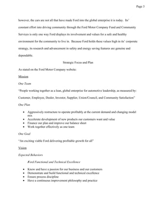 Page 3



however, the cars are not all that have made Ford into the global enterprise it is today. Its’

constant effort into driving community through the Ford Motor Company Fund and Community

Services is only one way Ford displays its involvement and values for a safe and healthy

environment for the community to live in. Because Ford holds these values high in its’ corporate

strategy, its research and advancement in safety and energy saving features are genuine and

dependable.

                                     Strategic Focus and Plan

As stated on the Ford Motor Company website:

Mission

One Team

“People working together as a lean, global enterprise for automotive leadership, as measured by:

Customer, Employee, Dealer, Investor, Supplier, Union/Council, and Community Satisfaction”

One Plan

   •     Aggressively restructure to operate profitably at the current demand and changing model
         mix
   •     Accelerate development of new products our customers want and value
   •     Finance our plan and improve our balance sheet
   •     Work together effectively as one team

One Goal

“An exciting viable Ford delivering profitable growth for all”

Vision

Expected Behaviors

         Ford Functional and Technical Excellence

   •     Know and have a passion for our business and our customers
   •     Demonstrate and build functional and technical excellence
   •     Ensure process discipline
   •     Have a continuous improvement philosophy and practice
 