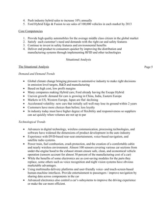 4. Push industry hybrid sales to increase 10% annually
   5. Ford Hybrid Edge & Fusion to see sales of 100,000 vehicles in each market by 2013

Core Competencies

   1.   Provide high quality automobiles for the average middle class citizen in the global market
   2.   Satisfy each customer’s need and demands with the right car and safety features
   3.   Continue to invest in safety features and environmental benefits
   4.   Deliver end product to consumers quicker by improving the distribution and
        manufacturing systems through implementing RFID and other technologies

                                        Situational Analysis

The Situational Analysis                                                                               Page 5

Demand and Demand Trends

   •    Global climate change bringing pressure to automotive industry to make right decisions
        in emission level targets, R&D and manufacturing
   •    Based on high cost, low profit margins
   •    Many companies making Hybrid cars; Ford already having the Escape Hybrid
   •    Uneven growth: demand for cars is growing in China, India, Eastern Europe
   •    Markets in US, Western Europe, Japan are flat/ declining
   •    Accelerated volatility: new cars that initially sell well may lose its ground within 2 years
   •    Customers have more choices than before; less loyalty
   •    In industry today must have higher degree of flexibility and responsiveness so suppliers
        can act quickly when volumes are not up to par

Technological Trends

   •    Advances in digital technology, wireless communication, processing technologies, and
        software have widened the dimensions of product development in the auto industry
   •    Experience with DVD-based rear-seat entertainment, voice-based navigation, and
        satellite radio systems.
   •    Power train, fuel combustion, crash protection, and the creation of a comfortable cabin
        and nearly wireless environment. Almost 100 sensors covering various car sections from
        under-the-engine hood to the exhaust stream ensure safe, clean, and economical vehicle
        operation (sensors account for almost 30 percent of the manufacturing cost of a car)
   •    While the benefits of some electronics are as cost-saving modules for the parts they
        replace, some others such as voice recognition and night vision systems have obvious
        marketable advantages.
   •    Using multimedia delivery platforms and user-friendly voice- and touch-screen-based
        human-machine interfaces. Provide entertainment to passengers / improve navigation by
        sharing data across components in the car
   •    Advanced electronics also control a car’s subsystems to improve the driving experience
        or make the car more efficient.
 