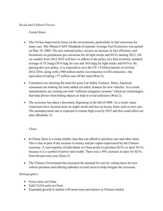 Social and Cultural Factors

       United States


   •   The US has improved its focus on the environment, particularly in fuel emissions for
       many cars. The Obama CAFE Standards (Corporate Average Fuel Economy) was passed
       on May 19, 2009. The new national policy stresses an increase in fuel efficiency and
       limitations on greenhouse gas emissions for all light trucks and SUVs starting 2012. All
       car models from 2012-2016 will have to adhere to the policy of a fuel-economy standard
       average of 35.5mpg (39.9 mpg for cars and 30.0 mpg for light trucks and SUVs). By
       passing this new policy, it is expected to save the US 1.8 billion barrels of oil from
       2012-2016, along with a 900 million metric ton reduction in C02 emissions---the
       equivalent of taking 177 million cars off the road (West 2).

   •   Consumers are stressing the need for more Car Safety Features. Many American
       consumers are looking for more added car safety features for new vehicles. As a result,
       manufacturers are coming out with “collision mitigation systems” which are technologies
       that help drivers from hitting objects or help to avoid collisions (West 2).

   •   The economy has taken a downturn, beginning in the fall of 2008. As a result, many
       Americans have focused more on staple needs and less on luxury items such as new cars.
       The unemployment rate is expected to remain high even by 2015 and this could affect car
       sales (Bradsher 2).



       China


   •   In China, there is a rising middle class that can afford to purchase cars and other items.
       This is due in part of the increase in money and per capita experienced by the Chinese
       economy. A vast majority of individuals in China prefer to purchase SUVs or sport SUVs
       because it is a symbol of power and wealth. There was a 50% increase in sales for SUVs
       from the previous year (Stern 2).

   •   The Chinese Government has increased the demand for cars by cutting taxes for new
       vehicle purchase and offering subsidies in rural areas to help mitigate the recession.

Demographics

   •   Focus more on China
   •   Sold 23,616 units in China
   •   Expanded growth in market will mean more prevalence in Chinese market
 