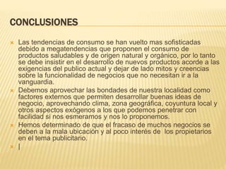 CONCLUSIONES
 Las tendencias de consumo se han vuelto mas sofisticadas
debido a megatendencias que proponen el consumo de
productos saludables y de origen natural y orgánico, por lo tanto
se debe insistir en el desarrollo de nuevos productos acorde a las
exigencias del publico actual y dejar de lado mitos y creencias
sobre la funcionalidad de negocios que no necesitan ir a la
vanguardia.
 Debemos aprovechar las bondades de nuestra localidad como
factores externos que permiten desarrollar buenas ideas de
negocio, aprovechando clima, zona geográfica, coyuntura local y
otros aspectos exógenos a los que podemos penetrar con
facilidad si nos esmeramos y nos lo proponemos.
 Hemos determinado de que el fracaso de muchos negocios se
deben a la mala ubicación y al poco interés de los propietarios
en el tema publicitario.
 |
 