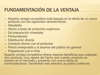 FUNDAMENTACIÓN DE LA VENTAJA
 Nuestra ventaja competitiva está basada en la oferta de un nuevo
producto con las siguientes características:
 Saludable
 Hecho a base de productos orgánicos
 De preparación inmediata
 Personalizado
 Distribución directa
 Contacto directo con el productor
 Precio inmejorable y al alcance del público en general
 Preparación just in time
Nuestra ventaja competitiva ofrece mejores beneficios que cualquier
otro producto, muy aparte del hecho que nuestro producto es
pionero en el mercado y presenta una nueva oferta de
comercialización, haciéndolo mas atractivo al público potencial.
 